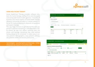 5
HOME HEALTHCARE THERAPY
Home HealthCare Therapy provides software solu-
tions for home therapy staffing firms and therapists
contracting with home health agencies. It handles all
business and clinical aspects of home health therapy
allowing contracting providers to receive patient re-
ferrals for medical social work, physical, occupational,
and speech therapy.
This app helps clinicians to get rid of all the extra pa-
perwork and have everything in one place that is eas-
ily shared. An app runs offline, meaning users can
access and manage everything they need without
having always to be connected. It makes easy to ac-
cess patient’s demographics, map patient’s address,
see patient’s memo and service protocol etc.
Technologies: Java/Spring/Struts/Hibernate, HTML/
CSS/JavaScript, Apache Tomcat/MariaDB
 