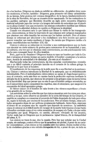 da· a Los hechos. Diógenes no duda en exhibir su «diferencia» -la palabra tiene acen­tos 
modernos; el hecho, también- . Diógenes, gran promotor del clima «primitivista>> 
de su tiempo, bebe gustoso del «Corpus etn·ográfico» de la época, fundamentalmente 
de la obra de Heródoto, del que se muestra lector apasionado. En Las costumbres de 
los pueblos «salvajeS» que Heródoto ·describe un siglo antes encuentra Diógenes 
material suficiente para dar -cuerpo a La imagen del estado de naturaleza que él practi­ca 
en plena Ciudad. Con una excepción: las. mismas costumbres insólitas que definen 
en Heródoto la alteridad, definen en cambio en Diógenes la identidad. 
Cuando nos situamos ante lo que habría que llamar la «tabla de las transgresio­nes 
» cinico-estoicas, se tiene la impresión de que estamos ante antiguos marginados 
que pisotean con rabia inaudita las normas que los habían excluido. Pero al mismo 
tiempo se esfuer.tan por aleccionar a los ciudadanos: una dura lección que parece 
querer remedjar sus males mediante el fuego. Se cuenta que Diógenes curaba a la 
gente <<mordiéndoles sus heridas» (CG, 62). 
Cínicos y estoicos· se esfuerzan en recordar a sus contemporáneos que no basta 
con ejecutar un cierto número de gestos para convencerse de su humanidad, y que, 
al contrario, una vez que se eliminan estas convenciones, ya está prácticamente todo 
hecho para conseguir hacer de ellos hombres. 
Pero, ¿qué es un «hombre,,? Diógenes busca en vano un hombre por toda la Ciu­dad, 
y propone al mismo tiempo un nuevo modelo: el hombre «conforme a la natura­leza>>, 
mezcla de animalidad y de divinidad. ¿Es esto ya el «hombre»? 
Machacando todas las convenciones, las dos esc1,1elas «Contestatarias» recondu­cen 
a un difícil contexto el principio inscrito en el corazón de la cultura griega: la 
libertad ~s lo que hace al hombre. 
El hundimiento de los esquemas de la pólis pone ~ a una libertad en la pertenen­ 
·da. Cínicos y estoicos introducen la libertad de la autarquía, que es evidentemente 
individualista. Pero el individualismo dnico-estoico se opone al «hago-lo-que-quiero>>; 
muy al contrario, sería más bien un camino hacia la perfección suprema mediante la 
abrupta vía de la ascesis, que ahora se les propone a los griegos como la nueva forma 
de la heroicidad. Hay que pensar que e$ esto lo que el hombre antiguo necesitaba; no 
es el epicureísmo quien conquistará Ios espíritus, sino el estoicismo, que asegurará la 
renovación del ideal agonístico griego. 
El «héroe cínico» es el hombre de valor frente a los «deseos superfluos» y frente 
a los grandes de su tiempo. · 
Las anécdotas sobre la soberbia que los cínicos muestran ante los reyes son abun­dantes; 
y es que, como observa un miembro de la sécta del tiempo de los Césares, el 
espíritu se complace en conservar el reéúerdo del Sabio des¡:lojado de todo pero situa­do, 
según la leyenda, por encima de los poderosos. Pero al mismo tiempo, estas acti­tudes 
arrogantes dejan de ser políticas propiéimente hablando. Antes bien, expresan 
el deseo de no ocuparse sino de «aquello que depende de nosotros». L3. autárkeía 
cínica (y estoica) es el difícil medio de escapar de la suerte heterónoma a la que tanto 
el hombre corriente como el rey están sometidos; de escapar a la Tyche, a la que están 
entregados por igual. Diógenes, en cambio, afirmará: <<Ocúpate de tus ·asuntos, 
Tyche: nada hay en Diógenes que te pertenezca» (apud Séneca, De la tranquilidad 
del alma, 8, 7). 
Los cínicos no traen la paz, sino la espada. Pero·hay:que señalar que la Ciudad 
acepta, sin embargo, a estos críticos que la zarandean sin piedad. A pesar de su carác­ter 
«escandaloso-., a los cínicos se los contaba entre los··sabios. Zenón recibió el títu­lo 
de ciudadano gracias a una extrafia derogación de ley, a pesar de que, en toda su 
15 
 