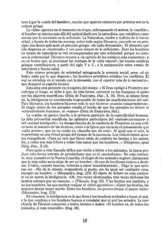 tuvo lugar la «caída del hombre»., no.ción que aparece entonces por primera vez en la 
cultura griega. 
La «falta·» aparece en el momento en el que, sobrepasando el métron, la «medida»., 
el hombre se interna más allá del umbral fijado por la naturaleza, que establece como 
norma que lo necesario es lo suficiente. La Naturaleza, madre y nodriza de la huma­nidad, 
y fuente detodas las normas, sobre todo según Dicearco, concede en (m prin­cipio 
sus dones aplicando el principio griego: «de nada demasiado». El alimento que 
ella dispensa es «moderado» y «Un poco menos de lo suficiente>>. Pero los hombres 
en estado de naturaleza se ven recompensados por esta sobriedad, porque no cono­cen 
la enfermedad.·Diceatco recurre a «la opinión de Jos médicos más eminentes», y 
es un hecho que, al proclamar las ventajas de la «vida natural>>, las teorias médicas 
griegas contribuyeron, a partir del siglo V a. C., a la equiparación entre estado de 
naturaleza y buena salud. 
Este mismo principio de sobriedad salvaguarda la armonía social, pues «al no 
haber nada por lo que disputar>>, los hombres primitivos evitaban los conflictos. El 
mal se introdujo en el mundo con la pleonexía, con el «Querer más de lo necesario», 
que despertó al espíritu técnico. 
Esta idea está presente en el espíritu del tiempo. « Si Zeus castigó a Prometeo por 
entregar el fuego, se debe a que, de esta forma, comenzó en los humanos el gusto 
por los placeres superfluos)> (Dión de Pasícrates, Disc., X, 16). Pero, al mismo tiem­po, 
la inteligencia es considerada responsable de todas las manifestaciones del mal. 
Para Dicearco, los hombres hicieron todo lo que hicieron «cuando comprendieron». 
El elogio cínico de los animales resalta el hecho de que los animales no tienen ni 
«entendimiento humano>>, ni «manos» (Dión de Pasicrates, ibid.). 
La. «caída>> se parece mucho a la primera aparición de la especificidad humana: 
La falta primordial manifiesta las aptitudes particulares del «animal-con-manos>> y 
del <<animal inteligente>>. La desaprobación de la conducta de Prometeo es una críti­ca 
tanto al maestro de las técnicas, como a la figura que encarna el pensamiento que 
<<sabe prever>>, que ya no confía en «Aquella que da todo>>. Al igual que el OciO, la 
imprevisión es una virtud propia del tiempo de la inocencia. LOs cínicos tienen acen­tos 
evangélicos: «Pues no veis qué libres están de cuidado las bestias y los anima­les, 
y cómo son más felices y están más sanos que los hombres ... >> (Diógenes, a.pud 
Dión, Disc., X.16). · 
Pero junto a esta llamada idílica que invita a imitar a los animales, la época pro· 
duce esta forma extraria de primitivismo que es el «animalismo». En esta corrien­te, 
muy acusada en la Nueva Comedia, el elogio de los animales sugiere cléiramente 
que lo más sabio sería dejar de ser un hombre. <<Si uno de los dioses viniera a decír­me: 
Cratón, cuando mueras, volverás a nacer inmediatamente ... Elige lo que quie­ras 
ser. -Me da lo mismo, responderia al punto; me da igual ser cualquier cosa, 
excepto un hombre ... >> (Menandro, frag. 223). El objeto de debate en esta corrien· 
te es de nuevo la inteligencia. «Oh, tres veces afortunadas, tres veces dichosas las 
bestias salvajes que no razonan ... >> (Filemón,frag. 93). Y las bestias son también, y 
no los hombres, las que pueden realizar el «ideal agonístico>>: «Entre las bestias, las 
mejores tienen mejor suerte. Entre los hombres, los peores tienen el mayor éxito)> 
(Menandro, frag. 223). 
En resumen, la inteligencia es la que lleva a los hombres malvados a hacer el mal, 
y la que condena a los hombres buenos a constatar que el mallos arrastra. La con­clusión 
de Filemón concierne a todos, buenos y malos: <<El hombre es, de todos los 
animales, el más miserable» (frag. 88). 
18 
 