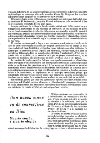 ternos en la historia de las Ciudades griegas, no encontraremos la figura de una élite 
espiritual que se mantenga «fuera det ·mundo». Como dijo Pitágoras, los hombres 
superiores deben ocuparse de los astros y de las Ciudades. 
El hombre divino activo políticamente, indisociable del sistema de la Ciudad, túvo 
su momento. El Sabio estoico, también. El es el individuo en toda su soledad. Y ése 
es precisamente el sentido de esta gran figura. 
Aunque esté fuera de la historia, la adecuación histórica del Sabio estoico es que 
él representa. al individuo en una sociedad de individuos. En una sociedad en peda­zos, 
en donde una vuelta a la cohesión del grupo se ve como algo imposible, los estoi­cos 
se limitan a pr~isar que la nueva situación deja dos posibilidades a los hombres, 
y dos solamente: el individuo en tanto que hombre envilecido, y el individuo en tanto 
que superhombre. Y entre los dos, según la concepción de las dos razas de hombres, 
no hay nada. 
El hombre moderno podría llegar a ver esto como maniqueísmo e intolerancia. 
Pero de hecho los estoicos no hacen sino adaptar a la situación de su tiempo un prin­cipio 
tradicional. Para Aristóteles, «el hombre es por naturaleza un zóon politikón», de 
suerte que «el indiViduo asocial (a-pólis) por naturaleza, y no por azar, es o bien un 
ser inferior (phaúlos) o bien un superhombre (kreítton éi ánthropos):{ ... ] Y el que no 
puede vivir en sociedad, o no necesita nada por su propia autosuficiencia, no es 
miembro de la ciudad, sino una bestia o un dios» (Política, 1.2, 9 y 14 = 1253a). 
'I..a cuestión de fondo es que los Griegos nunca pudieron considerar al individuo 
como una figura propia del hombre. Las descripciones estoicas de la descomposición 
social de su tiempo, tan excesivas para el lector moderno, atestiguan un asombro 
horrorizado ante el descubrimiento de la sociedad individualista, de la que la psico­logía 
estoica en su conjunto se hará eco. Descubrirán entonces al hombre «no con- 
· forme a la naturaleza», e imprimirán en el principio tradicional griego que 
consideraba al hombre como un ser social «por naturaleza» un giro inesperado: los 
hombres que se alejan de la naturaleza se vuelven incapaces de vivir en sociedad ... 
Sin embargo, puesto que todo está consumado, y puesto que «las Ciudades actua­les 
no tienen de Ciudad más que el nombre», el hombre-individuo parece imponerse 
de modo irremediable. Los phauloí del estoicismo describen el individualismo como 
una patología. En cuanto al Sabio,. él es el antiguo Superhombre. 
Una nueva mane­ra 
de convertirse 
en Dios 
Muerte común 
y muerte elegida 
El Sabio estoico es una encarnación de 
la «Virtud total», es «semejante a los dio­ses 
», y ya no es un filó-sofo, sino un sophós: 
no «tiende» a la sabidutia, sino que la 
posee. Pero no es por ello una figura aisla­da. 
Pertenece al linaje de los «hombres 
divinos)> de Grecia y a la tradición del 
ascetismo helénico. 
La.cultura -del cuerpo propia de la civili­zación 
helenística nunca fue un obstáculo 
para el desarrollo de la gran conien te dua­lista, 
de la que nacerían los mayores ambi­ciosos 
de Grecia: aquellos que quisieron 
dotar a su vida de un sentido que no era ni 
más ni menos que la divinización. La razón griega no rechaza la idea ·de que un hom- 
35 
 