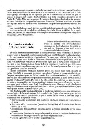 . . 
estoicos retoman este combate, esta lucha ancestral contra el hombre .carnal, la orien­tan 
en una nueva dirección: sustraerse al «cuerpo» (con el rico contenido que el dua­lismo 
griego le otorga) ya no significa que se lo «abandona» al modo en que lo 
sugiere la imagen del «carro» de Parménides, o la de la «muerte de Sócrates» en el 
Fedón de Platón. Más·.Que separarse del cuerpo, los estoicos lo dominarán, aunque 
·será una dominación tan paralizadora como la muerte . .Ya no se abandona al «Cuer­po 
»: a partir de ahora permanecerá. encadenado a la parte más profunda y secreta del 
Sabio. . . 
Una conoCida imagen del Gorgias identifica el sóma (cuerpo) a un sé"Ja (tumba): 
.el cuerpo es «el sepulcro del al:ma>>, de la que ésta debe liberarse (493a). En el estoi­cismo, 
·e.n: cambio, .el si.mbolismo «necrofágico» transformará al sujeto en «Sepulcro 
del cuerpo», séma toü sóma.tos. 
La t'eoda estoica 
.del .conQcimiento 
/ 
Hemos mostrado que la ·actitud estoica 
frente al cuerpo está profundamente 
ennu7..ada en las tradiciones del misticis­mo 
griego. Veamos ahora. qué aporta 
como novedad el estoicismo. 
En todas-las tradiciones anteriores, la ascesis era lo que hacía posible que el hombre 
se uniera· con la divinidad; en el estoicismo, ella hará posible la unión con .la: naturaleza. 
En esta novedad está todo el estoicismo. Para empezar, sólo se debe ir hacia la 
· Naturalez.a como se va hacia la Divinidad: después de haberse purificado. Sólo el 
Puro ve la naturaleza y la conoce. De donde se sigue que la purificación estoica coin­. 
cide con lo que hemos dado en llamar la teoría estoica del conocimiento. El terreno 
es arduo; -pero tranquilicémonos, pues no se trata de una digresión sobre la pregun­ta: 
<<¿podemos conocer, y cómo?». 
«Zenón-demostraba mediante algunos gestos que nadie sabe nada, excepto el 
Sabio. Enseñaba la mano con los dedos extendidos: 'Esto es la representación',. decía. 
Después, recogía un poco los dedos y decía: 'Esto es. el asentimiento'; a continuación, 
una vez que había cerrado completamente la mano, mostraba el puño afirmando ·que 
aquéllo era la comprensión. Por eso le dio el nombre de katálepsis (en griego «Com­prensión 
», <<percepción>>, así como «acción de coge)")>, «captura», «alcance»), nombre 
Que no se había utilizado antes de él. Seguidamente, acercó la mano izquierda al puño 
y cogiéndolo fume mente y. apretando con fuerza afirmó· que aquéllo era la ciencia, que 
nadie posee excepto el Sabio» (SVF, I, 66). 
Este textó ha sido fundamental para la moderna elaboraciórt-de una especie de 
. esbozo básico de la teoría estoica del conocimiento. Según el esquema generalmen­te 
admitido.. esta teoría prevé cinco etapas a través de las cuales .el hombre llega a 
conocer lo real, a captar lo que es: . 
• Representación (phantasfa): por efecto. del objeto, su imagen se reproduce en 
el alma .. 
• Representación cemprensiva (phantasíq katáleptiké): el alma discierne la eVi­dencia 
de lo reaL 
• Asentimiento (synkatáthesis): el alma afirma · l~ verdad aportada por la etapa 
anterior . . 
• Co"mprensión (katálepsis).: asegura la partiCipación de la razón en la afirmación 
de la realidad del objeto revelada ya en la «representación». 
• Ciencia (epistbne): saber cierto e inquebrantable. 
37 
 