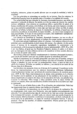 turbador, entonces, ¿cómo se puede afirmar que se acepta la realidad, y toda la 
realidad? · 
Los dos principios· se armonizan en nombre de un tercero. Para los estoicos, la 
subjetividad humana hace de pantalla entre el hombre y la realidad del mundo. 
Por subjetividad hay que entender lo «humano, demasiado humano» que debe ser 
superado y reducido al slleritio. Su: ámbito es el de las cosas sin interés, los «indif~ 
rentes»: adiáphora. «Los estoicM ·no· consideran útiles o apetecibles la salud,. ni la 
buena constitución del cuerpo; rt·i')a beUeza;'ni la fuerza, así como tampoco con sid~ 
ran a SUS contrarios perjudicia1eS·O COrnO algo que haya qtie evitar. La vida, la salud, 
el placer, la belleza, la fuerza, la:riqueza,' la reputación, la nobleza, al igual que sus 
contrarios, la pobreza, la oscuriqad,·d origen hümilde ... , no son·ni más ventajosos ni 
más perjudiciales. Y es que no .son rti bienes ni males, sino i·ndiferentes (adiáphora);, 
(SVF, In, 146, y Diógenes Laercio, VII, 10) . 
Los estoicos no moralizan lo «humano, démasiado humano»; no ven eri ello ni 
«bien» ni <<mal», sino que, simplemente, es indigno de ocupar nuestro pensamiento. 
El misticismo griego tradlcional reduce el «cuerpo». Los estoicos reducen la sub­jetividad, 
pero considerándola al nivel rriismo del cuerpo. «Lo caliente y lo frío pert~ 
neceo al terreno de la sensación espontánea (autophyés); lo conveniente y lo 
inconveniente, al de la sensadón imbuida de Ciencia (epistemoniké)» (SVF, III, p. 223, 
1 ss) . Los Sabios, al igual que los Hombres Vulgares, sienten el «Calor>> y el «frío»; 
pero se distinguen de .éstos últimos a la hora de considerar si tiene sentido alterarse 
por el hecho de sentir calor o frío. · 
Ahora bien, si hay que eliminar completamente lo «humano, demasiado humano>~, 
¿qué queda del hombre para que sea posible alcan7.ar la naturaleza del todo? 
Queda el entusiasmo en el sentido primordial, que hace que el hombre «tenga a 
dios dentro de él>>; queda la «parcela de lo divino» que hay en el hombre. El Hombre 
Vulgar, d phaulos, no cree en esto. es profundamente «ateo», y pasa su vida en el 
olvido de sí mismo. El Sabio, en cambio, es «divino», y su ciencia es un canto de las 
Musas, hijas de la Memoria. 
Los hombres sin memoria viven en el tiempo de lo pasional. Consideran. verda­deras 
las representaciones que los estoicos denominan diákenous helkysmous: 
«representaciones vacías» que ~p rovienen de nosotros mismos y de nuestras pasio­nes>> 
(S VF, II, 64). Estas representaciones se alojan como pará~itos en la relación 
del hombre con lo existente, se van adueñando de los sentidos y de la razón, y ter­minan 
impidiendo el contacto del alma con la naturaleza del todo. Los,phaUloí des­conocen 
la selecCión . Ellos tomán a estos parásitos como la única verdad, El 
estoico, en cambio, tiene que sacrificarse; él debe renunciar de sí en tanto que suje~ 
to interesado. · 
Y esto es lo que el Sabio lleva a cabo. Él es el hombre sin subjetividad. Nada hay 
tan impersonal comq la .«parcela. di:vina>> que habita en el hombre. . 
«Vivir conforme a la naturaleza•> no es cosa fácil y al alcance de cualquiera .. No 
es s implemente vivir, como cree Nietzsche, sino que implica necesariam.ente una 
selec~ión. Y en esta práctica hay algo de «tortura de sí»: hay que cerrar «las puertas 
y las ventanas del cuerpo», no sentir nada,. no conocer nada que pueda despertar la 
fibra 'humana. Sólo la sensaci<?n «conforme a la naturaleza,., es decir; imbuida de «la 
recta razón de la naturalez..a~. es capaz de construir semejante barrera. Y ante· el 
anuncio: «Tu hijo. ha muerto>>, -el :estoico responderá; «Nunca pensé que· mi hijo 
fuera inmortal»: · 
46 
 