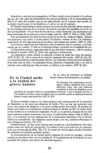 Semejante a una fuerza cosmogónica, la Physis estoica crea el mundo y lo ordena, 
sin que por. ello sufra las limitaciones del antropomorfismo y de la personalízación. 
Ella es el «alma del mundo» que se une íntimamente con el"<<Cuerpo»·delmundo, de 
la misma manera que, en-los hombres, el «alma» se une al «cuerpo». 
El llamado materialismo estoico enuncia la presencia del principio divino hasta en 
la más mínima·partícula de la creación. Se trata de una idea incompatible con la de un 
dios personalizado: «Y qué decir de los estoiCos, clama Clemente, que pretendían qi.te 
Dios atravesaba de un extremo a otro.la vulgar materia>> (SVF, II. 1035; cf 1039, 1040). 
Pero precisamente los estoicos desconocen la noción de «materia v.ulgar». Existen 
dos principios, uno activo, y el otro pasivo. El primero «anima» al otro y lo <<informa» 
«para hacer de él la más perfecta de las obras, este cosmos· que vemos» (SVF, 11, 302}. 
Los estoicos establecen una distinción entre la materia, que es <<pasiva>>, y la Natu­raleza, 
que es «activa». Y ésta es el elemento divino, presente en la totalidad del ser. 
La Naturaleza estoica «engendra todo lo que hay sobre la tierra», «ella le confiere 
·la unidad al mundo» (SVF, II, 1132); ella organiza y ordena todo. · 
<<La naturaleza común (koine') se extiende a través de todas las cosas (ta panta)» 
(SVF, II, 937, 22). «Es la causa de la cohesión (syntaxis) del mundo» (SVF, II, 550, 22). 
«La naturaleza informa todas las partes del ser, y se extiende a través del todo (to hólon). 
Pues todo está en todo, y la naturaleza forma, alimenta y desarrolla todo; y no sólo lo 
exterior, pues· nada hay que ella no toque, no elabore y no ordene» (SVF, IT.- 462) . 
De la Ciudad unida 
a la ·-unidad del 
género humano 
En su obra de juventud: la Politeía,, 
Zenón invita a la humanidad a la unidad: 
No debemos vivir organizados en Ciu­dades 
y c.Ieinos, dándonos unos y otros 
diferentes leyes, sino que debemos 
considerar a todos los· hombres como 
miembros de·nuestros demos y conciudadanos nuestros. Y que·el mundo sea Uno, y 
Uno también el orden, como un rebaño qué en un prado común se alimenta al mismo 
. tiempo y según una misma ley (SVF, II, 462). · 
El ideal ecuménico surge en la cultura griega como consecuencia de la conquista 
de Alejandro: se da como una situación de hecho. Pero no hay que entender esto 
como una· manera de adaptarse a la nueva éonfiguración del mundo. EL nombre de 
Zenón está unido al levantamiento antimacedónico de Atenas en 267; el estoico Este­ro 
fue el alma de la «revolución espartana» de 227; y, en general, ninguno de los anti­guos 
maestros aceptó someterse a los reyes. La afirmación estoica «sólo el Sabio es 
rey» es lo contrario de una legitimación de la monarquí.a helenística. Por lo demás, 
Esfera es contundente: «Si cualquiera puede llegar a ser rey, entoncés Ptolomeo es 
rey» (Diógenes Laercio, VII, 1 71). · 
Evidentemente, no hay razón alguna para considerar a los fundadores del estoi­cismo 
como una secta de insurgentes. Su actitud frente a los reyes es, en conjunto, 
la de una reserva glacial (ibid., VII, 177). Su centro de interés sigue siendo el hombre 
sin atributos del período postcívico griego. 
La descomposición de la Ciudad parece plantear de nuévo la·cuestión: «¿Cómo 
pueden los hombres vivir con los ·hombres?>> El hundimiento de la tradición es reS: 
ponsable del carácter perentorio de esta interrogación. · · 
50 
 