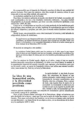 Es comprensible que el imperio de Alejandro suscitara la idea de una unidad del 
género humano. Pero para los estoicos, esta idea surgió de manera crítica: lo que 
vetan ante sí era una falsa unidad, sólo aparente. 
La verdadera unidad fue la de la Ciudad. 
Pues bien, los estoicos aplicarán al mundo este ideal de la Ciudad -en nombre del 
cual condenarán a su vez .a las Ciudades existentes entónces-. «La gran Ciudad 
(megalópolis) es el mundo (kósmos), que tiene una sola constitución (politeía) y una 
misma ley» (SVF. III, 323). 
Como se ve, el estoicismo se inscribe en lo más profundo de las tradiciones polí­ticas 
griegas, pues rechaza, por un lado, legitimar la centralización que es el origen 
de reinos e imperios, y propone, por otro, que el mundo entero funcione como una 
Ciudad. 
Desde luego, una proposición como ésta trasciende la historia y está imbuida de 
religiosidad, incluso de misticismo·. 
De igual manera que llamamos pólis tanto a la ciudad como al sistema que agrupa a los 
ciudadanos, así también llamaremos al mundo; pues al igual que una pólis, reúne a los 
dioses y a los hombres, y su comunidad (koinonía) se funda en la razón común que es 
la ley (nómos) de la Naturaleza (SVF,ll, 528). 
El modelo se extrapola a otro ámbito: 
La verdadera Ciudad (kyríos pólis) para los estoicos es el cielo, pues lo que vemos 
sobre la tierra no son Ciudades más que en el nombre, mientras que la verdadera Ciu­dad 
es un sistema digno de estima que une a los hombres gobernados por la ley (SVF, m, 321). · 
Con los estoicos la Ciudad queda «fijada en el cielo», como si tras su muerte 
hubiera merecido convertirse en divinidad; y Jo debe a su virtud básica: la unidad. A 
La organización imperial del mundo conocido, que «agrupa» a los hombres, pero que 
no los puede «Unir», se opone la Cosmópolis estoica, que utiliza una misma constitu­ción 
y una misma ley. Esta ley es la de la Naturaleza. 
La idea de una 
humanidad unida, 
y la diversidad 
percibida como 
problema 
La particularidad -y, sin duda, la gran­de7, 
a- del estoicismo de Atenas es que 
habría retomado, contra viento y marea, la 
búsqueda de «la mejor constitución» para 
llevarla, esta vez, a término. Pero, a pesar . 
de todo, esta hazaña lleva la marca de la 
necesidad. La Cosm6polis se diferencia de 
la pólis en que ya no supone la acción polí-tica. 
Debido a ello, la humanidad que los 
estoicos quieren considerar como ~un conjunto de ciudadanos» parece abandonada 
a su suerte y presa de lo «múltiple». 
Zeus, al que Cleantes llama «principio de la NaturalezaJO, dirige «el universo que 
gira alrededor de la tierra», «para que Una sea la razón de todas las cosas» y «Iá. ley 
común». Pero aquí, en la tierra, los hombres «en su locura se lanzan cada cual hacia 
un mal dlferente», <<se dejan llevar de un objeto a otro», en un desenfreno de lo diver­so 
y lo cambiante (SVF, I, 537). 
52 
 