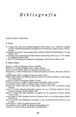 Bibliografía 
SOBRE CÍNICOS Y ESTOICOS 
A. Textos 
VoN ARNIM, Hans: Stoir.orum Veterum Fragmenta (SVF), Lipsiae, 4 vols., 1902-1925, reeditado 
en 1964. Exhaustiva antología de Jos fragmentos del estoicismo antiguo (Zenón, Cleantes, 
Crisipo). 
Antología de.los primeros estoicos griegos, bajo la edición de Martín Sevilla Rodriguez, ed. Akal, 
Madrid, 1991. 
Les Stoi'ciens, textos traducidos por Émile Bréhier, editados bajo la dirección de P. M. Schluhl, 
ed. Gallimard, Pleiade, 1962: 
L,. PAQUET: Les Cyniquesgrecs,fragments et témoignages, Universidad de Ottawa, 1975. 
B. Obras Criticas 
AMBI.AR,]. (1979): El estoicismo y Séneca, Castellón. 
ARÉVAW, J -P. (1988): El Refugio estoico, Burgos, Amabar. 
ARNAU, H. (et al.) (1988): ¿Qué es el estoicismo?, Barcelona, PPU. 
BERHAONDO, ]. (1992): El estoicismo: la limitación interna del sistema, Barcelona, Montesi­nos. 
BRÉHIER, Émile (19512): Chrysippe et rancien stoí'cisme, París. 
DARAKT. Maria (1989): Une réligiosité sans dieu. l!.'ssai sur les stoí'ciens d'Athenes et Saint Augus-tin, 
La Découverte. 
EWRDUY, E. (1972): El estoicismo, Madrid, Gredos. 
FERNÁNDEZ LóPEZ, ] . F. (1985): Consideraciones sobre estética estoica, Granada. 
GOLDSCHMIDT, Víctor (19R9"): Le systeme stoü:ien et l'ídée de temps, París. 
HOISTADT, R. (1948): Cynic Hero et Cynic King, Studies Ín the Cynic Com:eption of Man, 
Uppsala. 
LONG. A. A (1974): Hellenistic Phiiosophíe, Londres. Ed. esp.: la filosofía helenística: estoicos, 
epicúreos, escépticos, Madrid, Alianza, 198-;:. 
MATF$. n. (1953): Stoi'c Logic, Berkeley, Los Angeles. Ed. esp.: Lógica de los estoicos, Madrid, 
Tecnos (198.'>}. 
PUENTE OJEA, G. (1979): Ideología e historia: el fenómeno estoico en la sociedad antigua, Madrid, 
Siglo xxr, VI. · 
RIST,]. M. (1969): Stoi'c Philosophie, Cambridge. Ed. esp.: Lafilosofia estoica, Barcelona, Criti-ca, 
1995. 
Roms-LEWfS, G. (1970): la mora/e stoí'cienne. PUF. 
BRUNSCHHWJG, ]. (ed.) (1978): Les stoi'ciens et leur logique, Vrin. 
VOEUill, AJ. (1973): L'idée de volonté dans le stoi'cisme, PUF. 
67 
 