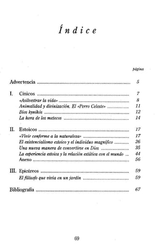 ~ In dice 
página 
Advertencia ...... .... ... .......... ... .... .... ........ ... .. . ..... ..... .. . .. .. . . ..... ...... 5 
l. Cínicos ............................................................................ 7 
<<Asilvestrar la vida» ....................................................... ;....... 8 
Animalidad y divinización. El «Perro Celeste» . . . . . . . . . . . . . . . . .. 11 
Bíos kynikós . .... ..... ... . .......... .. . . .. .. . .. .. ... .. .. . . ... .... . ... ..... ......... ... .. 12 
La hora de los metecos ... ... . .. . . ... ... .... ... . .... ... ... . .. . . .. . . .. . .. .. ... 14 
11. Estoicos ... ...... ... ..... ... . .... .. . ..... .. . ... ..... ... ...... ... ... .... .. ... ... . . . . J 7 
«Vivir conforme a la naturaleza» .. . ......... .... ........ ..... ... .... ..... 17 
El existencialismo estoico y el individuo magnífico .. .. . . . . .. . . 26 
Una nueva manera de convertirse en Dios ... ... . .. . . .. . ... . . . . . . 35 
La experiencia estoica y la relación extática con el mundo . .. 44 
Anexo...................................................................................... 56 
111. Epicúreos ..................... ........ .... ... ........ .... ........ .... ......... .... 59 
El filósofo que vivía en un jardín .. . .. ..... ... . ... . . .. . .. . .. . . . .. . . .. .. 59 
Bibliografia ................................ ........... .... .... ..... .... ....... ..... ..... 67 
69 
 