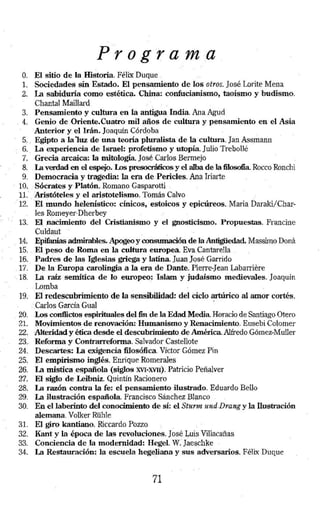 O. El sitio de la Historia. Féli..x Duque . 
l. Sociedades sin Estado. El pens~ento de los otros. José. Lorite Mena 
2. la sabi4uría como estéti~. Ch~a: confucianjsmo, taoísmo y budismo. 
Chantal Ma:illard 
3. Pensamiento y cultura en la antigua India. Ana Agud 
. 4. Genio de Oriente.Cuatro mil años de cultura y p,ensamiento en el Asia 
·Anterior y ellrán. Joaquín Córd~ba 
5,. . Egipto a la 1uz de una teoría plu,ralista de la cultura. Jan Assmann 
6 . . La experiencia de Israel: profetismo y utopía. Julio Trebollé 
7 .. ·Grecia arcaica: la mitología José Carlos Bermejo 
8. . Lt verdad en el espejo. Los presocráticos y el alba de la filosofia. Rocco Ronchi 
9. Democracia y tragedia: la era de .. Pericles. Ana Iriarte 
10 .. :Só.crates y Platón. Romano Gasparotti . 
1.1.' .. Aristóteles y el aristotelismo. Tomás Calvo . 
· 12. 'El mundo helenístico: cinicos, estoicos y epicúreos. Maria Daraki/Char:­. 
Jes Romeyer-Dherbey 
13. El nacimiento del Cristianismo y el gnosticismo. Propuestas. Francine 
·culdaut . . 
14. Epifanías admirables. Apogeo y oonsumación de la Antigíied.ad. Massimo Dona 
15 . . El peso de Roma en la cultura e u.rop.ea Eva. Cantarella 
16. Padres de las Iglesias griega y latina. Juan José Garrido 
. 17. · Pela Europa carolingia a la era de Dante. Pierre-Jean Labarrit~re 
·. 18. I.á raíz semi ti ca de lo europeo.: Islam y judaismo medievales. 1 oaquín 
.. Lomba 
19.- 'El redescubrimiento de la sensibilidad: dei ciclo. artú.rico al amor cortés. 
:.Carlos Garcia Gu~l · 
. 20. .Los conflictos espirituales del fin de la Edad Media Horado de Santiago Otero 
21. Movimientos. de renovación: Humanismo y Renacimiento. Eusebi Colomer 
22.. ·Ál~dad y ética d~e el descubrimiento de América. Alfredo Gómcz.Muller 
23.. Reforma y Contrarreforma Salvador Castellote 
24. Descartes: la exigencia filosófica. Víctor Gómez Pin 
25. El empirismo inglés. Enrique Romerales 
26. la mística espafi.ola (siglos XVBMI). Patricio Peñalver 
27. El siglo de l.eibniz. Quintín Racionero 
28. Lt razón contra la fe: el pensamiento ilustrado. ·Eduardo Bello 
29. Lt ilustración esp~ol~ Francisco Sánchez Bl¡mco . . 
30. En el laberinto del conocimiento qe sj: el Sturm und.Drang y la llustración 
alemana. Volker Rühle 
31. El giro kantiano. Riccardo Pozzo. 
32. Kant y la época de las revoluciones. José Luis Villacañas 
33. Conciencia de .la modernidad: Hegel. W. Jaeschke · 
34. Lt Restauración, la escuela heg~liana y sus adversarios. Félix Duque 
71 
 