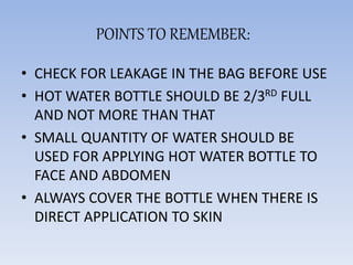 POINTS TO REMEMBER:
• CHECK FOR LEAKAGE IN THE BAG BEFORE USE
• HOT WATER BOTTLE SHOULD BE 2/3RD FULL
AND NOT MORE THAN THAT
• SMALL QUANTITY OF WATER SHOULD BE
USED FOR APPLYING HOT WATER BOTTLE TO
FACE AND ABDOMEN
• ALWAYS COVER THE BOTTLE WHEN THERE IS
DIRECT APPLICATION TO SKIN
 