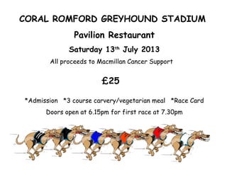CORAL ROMFORD GREYHOUND STADIUM
Pavilion Restaurant
Saturday 13th
July 2013
All proceeds to Macmillan Cancer Support
£25
*Admission *3 course carvery/vegetarian meal *Race Card
Doors open at 6.15pm for first race at 7.30pm
 