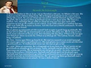 Is maith is cuimhin le Síle an lá sin. Lár an Fhomhair a bhí ann. An Mháirt a bhí ann. Bhí
  sí thart ar seacht mbliana déag d’aois. Bhí sé beagnach leathuair tar éis a naoi nuair a
  d’fhág Síle a teach. Ba í seo an chéad uair ina saol dí a bheith déanach ag fágail a teach.
  De gnáth, bhí sí ag stad an bhus ag leathuair tar éis a naoi ag an spota. Bhí imní ar a
  máthair. Ach, mhóidigh Síle go raibh an chéad dó rang saor aici agus nach raibh
  ranganna ag tosú go dtí ceathrú tar éis a deich. Cé go raibh amhras ar a máthair faoi seo,
  ghlac sí go raibh Síle ag insint na firinne. Ach bhí ceart aici a bheith amhrasach. Ní raibh
  Síle ag insint na firinne.
  Bhí an ghrian ag taitneamh ach bhí scamall liath sa spéir is gaoth beag ag séideadh. Bhí
  sé fuar ach ní raibh Síle ag smaoineamh ar an aimsir. Bhí plean aici. Bhí sé cúig tar éis a
  deich nuair a shroich an bus an scoil. Níor thuirling Síle den bhus. D’fhan sí ina suí agus
  níor fhéach sí i dtreo na scoile fiú. D’fhan sí sa bhus go dtí ‘The Galway Arcade, stuara
  beag i nGaillimh.
  Bhí Áine , Emma agus Máire ag fanacht di. Bhí siad ina seasamh ar an stráid lasmuigh
  den stuara agus toítiní a gcaitheamh acu. Bhí siad gléasta ina n-éadaí scoile ach bhí cótaí
  a gcaitheamh acu. Ní thabharfaidh éinne iad, bhí siad an glic ar fad.
  Ba ,i siúd Máire an ceannaíre. Ba í a d’eagraigh an lá seo faoin tor. Bhí sé i gceist aici go
  gcaithfeadh an mhaidin go léir sa stuara. Ansin, rachaidh siad go dtí McDonalds nó
  Supermacs san iarnóin. Bhí sé beartaithe aici dul go dtí an páirc. An oíche roimhe sin
  chuir sí dhá sí phaca i bhfolach ann. Rachadh siad abhaile gach rud de ghnath agus
  dearfadh siad lena tuismitheoirí go raibh an lá caitheamh acu ar scoil ag obair go crua ag
  ullmhú do scrudú na hArdteistiméireachta. Bhí sé i gceist ag Máire go dearfadh siad é
  seo uair sa tseachtaine as seo amach. Ní mar a shíltear bítear.


23/02/2012                                                                                        11
 