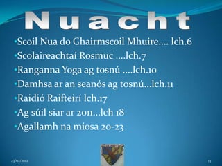 •Scoil Nua do Ghairmscoil Mhuire.... lch.6
 •Scolaireachtaí Rosmuc ....lch.7
 •Ranganna Yoga ag tosnú ....lch.10
 •Damhsa ar an seanós ag tosnú...lch.11
 •Raidió Raifteirí lch.17
 •Ag súil siar ar 2011...lch 18
 •Agallamh na míosa 20-23


23/02/2012                                    13
 
