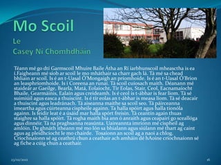Téann mé go dtí Garmscoil Mhuire Baile Átha an Rí iarbhunscoil mheasctha is ea
 í.Faigheann mé síob ar scoil le mo mháthair sa charr gach lá. Tá mé sa chead
 bhliain ar scoil. Is é an t-Uasal Ó’Mongaigh an príomhoide. Is é an t-Uasal Ó’Brion
 an leasphríomhoide. Is í Coreena an runaí. Tá scoil cuíosach maith. Déanann mé
 staideár ar Gaeilge, Bearla, Matá, Eolaíocht, Tír Eolas, Stair, Ceol, Eacnamaíocht
 Bhaile, Gearmáinis, Ealaín agus creideamh. Is é ceol is t-ábhar is fear liom. Tá sé
 suimiúil agus easca a thuiscint. Is é tír eolas an t-ábhar is measa líom. Tá sé deacair
 a thuiscint agus leadránach. Tá aiseanna maithe sa scoil seo. Tá páirceanna
 imeartha agus cúirteanna cispheile againn. Ta halla spóirt agus halla tionóla
 againn. Is feidir leat é a úsáid mar halla spórt freisin. Tá ceantín again thuas
 staighre sa halla spóirt. Tá rogha maith bia ann ó anraith agus ceapairí go sceallóga
 agus dinnéir. Tá na praghsanna reasúnta. Uaireannta imríonn mé cispheil ag
 amlóin. De ghnáth itheann mé mo lón sa bhialann agus siúlann mé thart ag caint
 agus ag pleidhcíocht le mo chairde. Tosaíonn an scoil ag a naoi a chlog.
 Críochnaíonn sé ag ceathrú chun a ceathair ach amháin dé hAoine críochnaíonn sé
 ag fiche a cúig chun a ceathair.


23/02/2012                                                                                 16
 