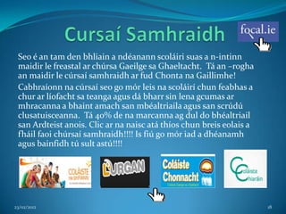 Seo é an tam den bhliain a ndéanann scoláiri suas a n-intinn
 maidir le freastal ar chúrsa Gaeilge sa Ghaeltacht. Tá an –rogha
 an maidir le cúrsaí samhraidh ar fud Chonta na Gaillimhe!
 Cabhraíonn na cúrsaí seo go mór leis na scoláirí chun feabhas a
 chur ar líofacht sa teanga agus dá bharr sin lena gcumas ar
 mhracanna a bhaint amach san mbéaltriaila agus san scrúdú
 clusatuisceanna. Tá 40% de na marcanna ag dul do bhéaltriail
 san Ardteist anois. Clic ar na naisc atá thíos chun breis eolais a
 fháil faoi chúrsaí samhraidh!!!! Is fiú go mór iad a dhéanamh
 agus bainfidh tú sult astú!!!!




23/02/2012                                                            18
 