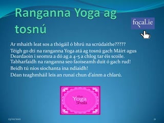 Ar mhaith leat sos a thógáil ó bhrú na scrúdaithe?????
 Téigh go dtí na ranganna Yoga atá ag tosnú gach Máirt agus
 Deardaoin i seomra a dó ag a 4-5 a chlog tar éis scoile.
 Tabharfaidh na ranganna seo faoiseamh duit ó gach rud!
 Beidh tú níos síochanta ina ndiaidh!
 Déan teaghmháil leis an runaí chun d’ainm a chlarú.




23/02/2012                                                    21
 