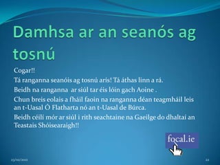 Cogar!!
 Tá ranganna seanóis ag tosnú arís! Tá áthas linn a rá.
 Beidh na ranganna ar siúl tar éis lóin gach Aoine .
 Chun breis eolais a fháil faoin na ranganna déan teagmháil leis
 an t-Uasal Ó Flatharta nó an t-Uasal de Búrca.
 Beidh céilí mór ar siúl i rith seachtaine na Gaeilge do dhaltaí an
 Teastais Shóisearaigh!!



23/02/2012                                                            22
 