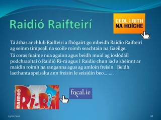 Tá áthas ar chlub Raifteirí a fhógairt go mbeidh Raidio Raifteirí
 ag seinm timpeall na scoile roimh seachtain na Gaeilge.
 Tá coras fuaime nua againn agus beidh muid ag íoslódáil
 podchraoltaí ó Raidió Rí-rá agus I Raidío chun iad a shéinnt ar
 maidin roimh na ranganna agus ag amloin freisin. Beidh
 laethanta speisalta ann freisin le seisiúin beo........




23/02/2012                                                           28
 