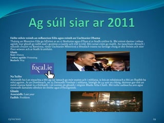 Fáilte mhór roimh an mBanríon Eilís agus roimh an Uachtarán Obama
 Tháinig an Bhanríon Eilís go hÉirinn ar an 17 Bealtaine agus d’fhan sí ar feadh ceithre lá. Bhí roinnt daoine i mbun
 agóide mar gheall go raibh siad i gcoinne a cuairte ach tríd is tríd, bhí cursaí ciúin go maith. An tseachtain díreach i
 ndiaidh chuairt na Banríona, rinne Uachtarán Mheiriceá a bhealach trasna na farraige chuig ár dtír freisin ach níor
 fhan seisean ach ar feadh lá amháin.
 Gluais
 Stair: History
 I mbun agóide: Protesting
 Bealach: Way




 Na Tuilte
 Anuraidh ba é an sneachta a bhí ag cur isteach go mór orainn ach i mbliana, is leis an mbáisteach a bhí an fhadhb ba
 mhó againn. Ar an Domhnach, an 23 Deireadh Fómhair i mbliana, laistigh de 24 uair an chloig, deirtear gur thit an
 méid céanna báistí is a thitfeadh i mí iomlán de ghnáth i réigiún Bhaile Átha Cliath. Bhí tuilte uafásacha ann agus
 rinneadh damáiste ollmhór do thithe agus d’fhoirgnimh.
 Gluais
 Anuraidh: Last year
 Fadhb: Problem




23/02/2012                                                                                                                  29
 