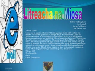 Bóthar na hEaglasie
                                                                           An Spidéal
                                                                      Co na Gaillimhe
                                                                       18ú Eanair 2012
             A Liam a chara
             Conas ata tú agu do mhuintir? Tá súil agam go bhfuil sibh i mbarr na
             sláinte. Tá nuacht agam duit! Chuaigh mé go dtí ceolchoirm Oasis an
             Satharn seo cáite. Cheannaigh mo mhathair na ticéid ar an idirlíon mar
             bhronntanas dom do mo bhreithlá. Bhí áthas an domhain orm! Tháinig mo
             chara Caoimhe in éineacht liom. Chuamar go dtí Baile Shláine sa charr le
             Daid. Bhí an ceol go hiontach agus thaitin sé go mór liom nuair a bhí gach
             duine ag damhsa. Tar éis na ceolchoime chuamar go dtí McDonalds toics go
             raibh ocras an domhain orann. Ansin bhuaileamar le Daid agus chuamar
             abhaile sona sásta. Bhuel, sin an nuacht ar fad. Scríobh ar ais chugam go
             luath. Abair do gach duine go raibh mé ag cur a dtuairisce!.
             Slán go fóill
             Do chara dilís
             Gavin
             Gavin Ó Tuathail




23/02/2012                                                                                3
 