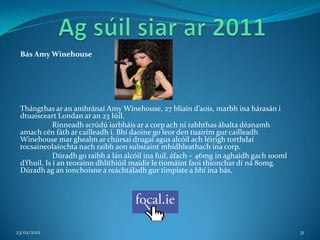 Bás Amy Winehouse




 Thángthas ar an amhránaí Amy Winehouse, 27 bliain d’aois, marbh ina hárasán i
 dtuaisceart Londan ar an 23 Iúil.
             Rinneadh scrúdú iarbháis ar a corp ach ní rabhthas ábalta déanamh
 amach cén fáth ar cailleadh í. Bhí daoine go leor den tuairim gur cailleadh
 Winehouse mar ghealm ar chúrsaí drugaí agus alcóil ach léirigh torthdaí
 tocsaineolaíochta nach raibh aon substaint mhídhleathach ina corp.
             Dúradh go raibh a lán alcóil ina fuil, áfach – 46mg in aghaidh gach 100ml
 d’fhuil. Is í an teorainn dhlíthiúil maidir le tiomáint faoi thionchar dí ná 80mg.
 Dúradh ag an ionchoisne a reáchtáladh gur timpiste a bhí ina bás.




23/02/2012                                                                               31
 