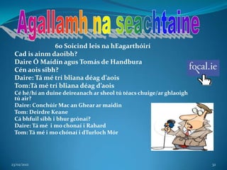 60 Soicind leis na hEagarthóirí
 Cad is ainm daoibh?
 Daire Ó Maídín agus Tomás de Handbura
 Cén aois sibh?
 Daire: Tá mé trí bliana déag d’aois
 Tom:Tá mé trí bliana déag d’aois
 Cé hé/hí an duine deireanach ar sheol tú téacs chuige/ar ghlaoigh
 tú air?
 Daire: Conchúir Mac an Ghear ar maidin
 Tom: Deirdre Keane
 Cá bhfuil sibh i bhur gcónaí?
 Daire: Tá mé i mo chonaí i Rahard
 Tom: Tá mé i mo chónaí i dTurloch Mór




23/02/2012                                                           32
 