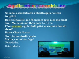 Na rudaí a chaithfeadh a bheith agat ar oileán
 tréigthe?
 Daire: Mná áille, mo fhón póca agus níos mó mná!
 Tom: Mainciní, mo fhón póca bair-b-cú
 Cén t-aisteoir a ghlacfadh páirt sa scannán faoi do
 shaol?
 Daire: Chuck Norris
 Tom: Leonardo di Caprio
 Madra, cat nó iasc órga?
 Tom:Madra.
 Daire: Madra


23/02/2012                                             34
 