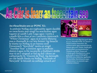 An tSeachtain seo ar PONC XL:
      Is amhrán Nollag atá roghnaithe agam daoibh
     an tseachtain mar singil na seachtaine agus
     tagann sé uaidh Lady Gaga agus í taréis a
     casadh féin a chur ar an t-amhrán claisiceach
     "White Christmas" agus tá sí taréis bhéarsa        Tá Ponc XL ar ais! Bígí linn gach Máirt
     nua a chumadh le cur leis freisin! Ag fanacht      @ 5.55. Díreoidh PONC XL isteach ar
     le téama na Nollag tá an banna ceoil               réimse leathan imeachtaí, idir
                                                        eachtraí spóirt agus siamsaíochta go
     Éireannach "Storyfold" taréis an singil            faisean agus ceol. Freisin, beidh gach
     "Another Year" a eisiúint agus is amhrán           gné de shaol na scannánaíochta
     álainn é agus is fiú tacaíocht a thabhairt dóibh   clúdaithe ag Máire Treasa and
     mar tá an t-airgead ar fad ag dul i dtreo an       Colmán gach Déardaoin @ 5.55 sa
                                                        gclár leath h-uaire PONC@NA
     catharnacht St. Vincent de Paul. Ag deireadh       MOVIES; áit a bhfeicfear agallaimh
     an clár beidh físeán na Nollag "Fairytale of       leis na réalta, léarmhasanna agus
     Newyork" le feiceáil ná caillaigí amach air!       radharcanna ó na scannáin agus
                                                        dvdanna is déanaí.



23/02/2012                                                                                  35
 