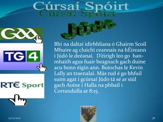 Bhí na daltaí idirbhliana ó Ghairm Scoil
             Mhuire ag cluichí ceannais na hÉireann
             i Júdó le deéanaí. D’éirigh leo go han-
             mhaith agus fuair beagnach gach duine
             acu bonn éigin ann. Buíochas le Kevin
             Lally an traenalaí. Más rud é go bhfuil
             suim agat i gcúrsaí Júdo tá sé ar siúl
             gach Aoine i Halla na phbail i
             Corrandulla ar 8:15.



23/02/2012                                              38
 