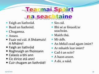  Faigh an liathróid.          Sin cúl.
  Buail an liathróid.          Bhí sé ar fóraoil/ar
  Chugamsa.                       seachrán.
  Anseo.                         Maith thú.
  Fuair mé cúl. A Shéamuis!      Mí-ádh.
   A Mháire!                      An bhfuil cead agam imirt?
  Faigh an liathróid             Ar mhaith leat imirt?
  Roghnaigh an fhoireann         Cad é an scór?
  Calaois a bhí ann              A haon araon.
  Cic éirice atá ann!
                                  A dó, a náid.
  Cuir chugam an liathróid!

23/02/2012                                                  39
 