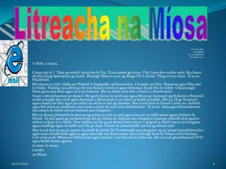 An Cnoc Rua,
                                                                                                                     An Spidéal,
                                                                                                               Co. na Gaillimhe.
                                                                                                                11ú Eanair 2012.


             A Shíle, a chara,

             Conas atá tú ? Táim go maith buíochas le Dia. Tá an aimsir go dona. Thit Liam den rothar aréir. Ba cheart
             dó dul chuig Specsavers go luath. Bhuaigh Mam €1,000 ag Bingo Dé h-Aoine. Thug sí €100 dom. Tá sí an-
             fhlaithiúil.
             Bhí dioscó ar siúl i Halla an Phobail le haghaidh cartharnachta. Chuaigh mé féin, Shannon agus Éilis ann
             le chéile. Tháinig na cailíní go dtí mo theach roimh ré agus réitíomar muid féin le chéile. Cheannaigh
             Mam gúna nua dom agus tá sé go hálainn. Bhí an áthas orm deis a fháil é a chaitheamh.
             Nuair a shroicheamar an dioscó bhí gach duine ón scoil ann agus bhí sé go hiontach gach duine a fheiceáil
             taobh amuigh den scoil agus dearmad a dhéanamh ar an obair ar feadh tamallín. Bhí an DJ go hiontach
             agus chaith mé féin agus na cailíní an oíche ar fad ag damhsa. Mar is eol duit tá Donal Carter an- dathúil
             agus bhí áthas an domhain orm nuair a chuir sé ceist orm damhsa leis! Tá sé an- deas agus bheartaíomar
             dul amach le chéile arís an Satharn seo chugainn.
             Bhí an dioscó plódaithe le daoine agus bhí an ceol an-ard agus mar sin ní raibh seans agam labhairt le
             Dónal. Tá súil agam go rachaimid go dtí áit chiúin an Satharn seo chugainn ionas go mbeidh deis againn
             aithne a chuir ar a chéile. Níor thaitin an bia ag an dioscó liom nó an t-airgead a chaith mé ar an borgaire
             agus sceallóga agus ní raibh siad fiú go deas. Cinnte ní cheannóidh mé bia ag dioscó arís!
             Mar is eol duit tá socrú againn bualadh le chéile Dé Domhnaigh seo chugainn ag an ionad siopadóireachta
             agus ansin beidh béile againn agus inseoidh mé dhuit conas mar a d’éirigh liom le Dónal oíche Satharn.
             Cuir ceist ar do Mham an bhfuil cead agat fanacht i mo theach an oíche sin. Má tá cead gheobhaimid DVD
             agus beidh féasta againn.
             Is mise, le meas,
             Cecelia
             2ú Bliain

23/02/2012                                                                                                                         4
 