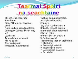 Bhí sé/ sí sa chearnóg           Tabhair dom an liathróid.
 Sin cúinne!                      Ardaigh an liathróid.
 Rinne/ Dhein sé/ sí calaois      Chuaigh
 orm!                              sé/ sí ar ruathar aonair.
 Fuair siad cic saor/taobhlíne.   Bhí ádh/ mí-ádh orainn.
 Coinnigh/ Coimeád/ Fan leis/     Rinne sibh bhur ndícheall!
 léi!                             Glac an cúilín.
 Leath-am                         Bhuail sé/ sí an trasnán
 Ar seachrán/ ar fóraoil          Scór den scoth!
 Idir na cuaillí                  Tá sé imithe thar an taobhlíne.
 Thar an trasnán                     Maith thú!
 Iompaigh/ Cas timpeall              Greamaigh as/aisti!
                                     Téigh i ngleic leis/léi
                                     Luigh isteach air/uirthi.
                                     Fan leis/léi
23/02/2012                                                          40
 