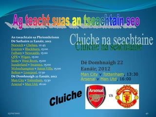 An tseachtain sa Phríomhrionn
  Dé Sathairn 21 Eanáir, 2012
  Norwich v Chelsea, 12:45
  Everton v Blackburn, 15:00
  Fulham v Newcastle, 15:00
  QPR v Wigan, 15:00
  Stoke v West Brom, 15:00
  Sunderland v Swansea, 15:00          Dé Domhnaigh 22
  Wolverhampton v Aston Villa, 15:00   Eanáir, 2012
  Bolton v Liverpool, 17:30
  Dé Domhnaigh 22 Eanáir, 2012
                                       Man City v Tottenham, 13:30
  Man City v Tottenham, 13:30          Arsenal v Man Utd, 16:00
  Arsenal v Man Utd, 16:00




23/02/2012                                                           42
 