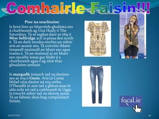 Píoc na seachtaine
 Is breá linn an bharréide ghalánta seo
 á chaitheamh ag Úna Healy ó The
 Saturdays. Tá sé saghas daor ar £69 ó
 Miss Selfridge ach is píosa den scoth
 é. Tá an dath neodra nochta an-mhór
 arís an seasúr seo. Tá coirníní ildaite
 timpeall muineall an bharr seo agus
 trasna é. Tá an muineal ar an bharr
 seo oscailte ionas gur féidir é a
 chaitheamh agus é ag titm thar
 ghualainn amhain

 Is margadh íontach iad na denims
 seo ar €19 ó Oasis. Arís tá Cuma
 bhfad níos daoire ná €19 orthu.
 D’fheadfá in ann iad a ghleas suas le
 sála arda nó iad a caitheamh le Uggs.
 Is treocht mhór iad na skinny jeans.
 Tá an fabraic deas bog compordach
 freisin.


23/02/2012                                 44
 