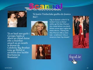 Tá Justin Timberlake geallta do Jessica
                           Biel !
                                            Fág an bealach a Elle!!!! Ta
                                            teideal ‘Corp na bliana’
                                            cáillte ag Elle Mac Pherson
                                            don chéad bhliain sna deich
                                            bhliain anuas agus tughta do
                                            Helen Mirren. Tháinig Elle
                                            Mac Pherson (48) sa dara
   Tá an baol ann gurb í                    háit. Is láithreoir í Elle ar
   Georgia Sapla ar                         Amercia’s Next Top Model!
   dheis an chéad duine
   eile a chuirfear
   amach as an tsraith
   is déanaí de
   Celebrity Big Brother
   toisc go bhfuil sí
   róchiúin don luchht
   féachana na
   Breataine!



23/02/2012                                                                  47
 