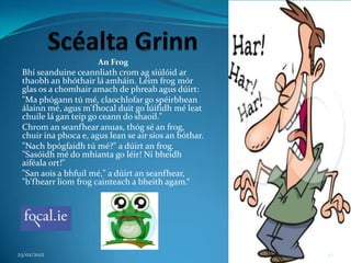 An Frog
 Bhí seanduine ceannliath crom ag siúlóid ar
 thaobh an bhóthair lá amháin. Léim frog mór
 glas os a chomhair amach de phreab agus dúirt:
 "Ma phógann tú mé, claochlofar go spéirbhean
 álainn mé, agus m'fhocal duit go lúifidh mé leat
 chuile lá gan teip go ceann do shaoil."
 Chrom an seanfhear anuas, thóg sé an frog,
 chuir ina phoca e, agus lean se air síos an bóthar.
 "Nach bpógfaidh tú mé?" a dúirt an frog.
 "Sasóidh mé do mhianta go léir! Ní bheidh
 aiféala ort!"
 "San aois a bhfuil mé," a dúirt an seanfhear,
 "b'fhearr liom frog cainteach a bheith agam.“




23/02/2012                                             49
 