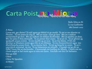 Baile Átha an Rí
                                                                    Co na Gaillimhe
                                                                     18ú Eanair 2012
 A Nóra
 Conas atá gac duine? Tá súil agam go bhfuil tú go maith. Tá mé ar mo shaoire sa
 Fhrainc. Tá mé anseo le cúig lá. Bhí an turas ceart go leor. Bhí an t-eitléan
 compordach go leor. Bhí an radharc ón éitléan dochreidte. Bhí an píolóta an deas.
 Bhí mé sásta ó thús deireadh. Tá an aimsir thar cionn. Tá sé an-té. Tá an ghrian ag
 spalpadh anuas orainn. Tá me marbh ag an teas. Tá an bia blásta. D’ith mé
 dinnéar sa bhialann inniú agus bhí sé an-bhlásta. Tá mo thuismitheoirí agus mo
 dheirfiúracha anseo liom. Tá na daoine lách. Tá mé ag fanacht in ostán. Tá an t-
 ostá deich nóiméad ón trá. Tá na háiseanna an-mhaith. Chuaigh mé go dtí an
 Eiffel Tower bhí sé dochreidte. Cheannaigh mé leabhar do Mham. Chaith mé mo
 chuid airgid ar fad inniú agus tá níós mó uaim. Feicfidh mé thú Dé Sathairn.
 Slán go fóill
 Chloe
 Chloe Ní Spealáin
 1ú bliain

23/02/2012                                                                             5
 