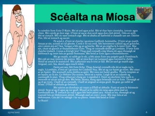 Is cuimhin liom Eoin Ó Riain. Bhí sé ard agus aclaí. Bhí sé thar barr cinnéalta, ionraic agus
             cliste. Bhí cairde go leor aige. D’imir sé sacar don scoil agus don club áitiúil. Dála an scéil,
             bhí sé ciotach. Bhí cic-saor iontach aige. Bhí sé ábalta an liathróid a chasadh san aer. Dáirire
             Píre, bhí sé iontach ag sacair.
                             Pé scéal é, d’imir sé cluiche i gcoinne Gaillimh Aointaithe. D’imir sé go maith.
             Anuas ar sin, scóráil sé cúl gleoite. Creid é nó ná creid, bhí bainisteoir cáiliúil ag an gcluiche,
             cén t-ainm atá air? Sea, Vengar a bhí ag an gcluiche. Bhí sé an-tógtha le h-imirt Eoin. Mar
             sin, chuir sé glaoch ar thuismitheoirí Eoin. Thug sé cuireadh dóibh go Londain. D’imir Eoin
             cluiche trialach. Conas a d’eirigh leis? Thug siad conradh cúig bliana dó agus thosaigh sé
             láithreach ag imirt leis an gcéad fhoireann. Bhí bród ar Eoin agus a thuismitheoirí.
                             Bhí go maith, ní raibh go h-olc, a bhí ainm Eoin sna paipéir gach Domhnach.
             Bhí cáil air mar imreoir lár-pairce. Bhí sé níos fearr ná Lampard agus Gerrard le chéile.
             Shiúil sé amach le mainiciní. Bhí a phictiúir sna h-irisí ar fad. Bhí an saol go maith aige.
             Airgead, carr, bia, deoch agus teach mhór.
                             Faoin am seo, bhí Eoin fiche. Thug Arsenal conradh eile dó ar eagla na h-
             eagla. Lá amháin, d’imir sé i gcoinne An Caisleán Nua. Bhí sé ag cur baistí go trom. Bhí uisce
             ar an bpáirc. Bhí scamaill móra dubha sa spéir. Bhí níos mó baistí geallta. Tharla timpiste ar
             an bpairc an lá sin. Go bhfoire Dia orainn, bhris sé a ruitín. Luigh sé ar an talamh ag
             caoineadh le pian. Thug otharcarr chuig an t-ospidéal é. Duirt an dochtúir leis nach n-
             imreodh sé sacair arís go deo. Bhí brón, díoma, fearg agus briseadh croí ar Eoin. Thosaigh sé
             ag ól go trom. Chaill sé an conradh. Chaill sé airgead sa siopa geall. Ba gear, go raibh sé
             briste. D’fhill sé abhaile go brónach.
                             Bhí náirire an domhain air nuair a d’fhill sé abhaile. Fuair sé post le feirmeoir
             áitiúil. Stop sé ag ól agus ag cur geall. Bhuail sé le cailín ón rang agus phós siad an
             Samhraidh sin. B’ iontach an rud é agus bhí beirt páistí acu. Anuas ar sin, thosaigh sé ag
             traenáil leis an bhfoireann áitiúil. Bhuaigh siad an corn i 2000. Bhí mac leis ar an
             bhfoireann. Cén áit? Ar ndóigh i lár na páirce. Ansin bhí bród ar Eoin!
             Le Ruairí



23/02/2012                                                                                                         6
 