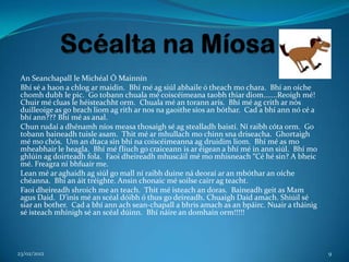 An Seanchapall le Michéal Ó Mainnín
 Bhí sé a haon a chlog ar maidin. Bhí mé ag siúl abhaile ó theach mo chara. Bhí an oíche
 chomh dubh le pic. Go tobann chuala mé coiscéimeana taobh thiar diom.......Reoigh mé!
 Chuir mé cluas le héisteachht orm. Chuala mé an torann arís. Bhí mé ag crith ar nós
 duilleoige as go brach liom ag rith ar nos na gaoithe síos an bóthar. Cad a bhí ann nó cé a
 bhí ann??? Bhí mé as anal.
 Chun rudaí a dhénamh níos measa thosaigh sé ag stealladh baistí. Ní raibh cóta orm. Go
 tobann baineadh tuisle asam. Thit mé ar mhullach mo chinn sna driseacha. Ghortaigh
 mé mo chós. Um an dtaca sin bhí na coiscéimeanna ag druidim liom. Bhí mé as mo
 mheabhair le heagla. Bhí mé fliuch go craiceann is ar éigean a bhí mé in ann siúl. Bhí mo
 ghlúin ag doirteadh fola. Faoi dheireadh mhuscáil mé mo mhisneach “Cé hé sin? A bheic
 mé. Freagra ní bhfuair me.
 Lean mé ar aghaidh ag siúl go mall ní raibh duine ná deoraí ar an mbóthar an oíche
 chéanna. Bhí an áit tréighte. Ansin chonaic mé soilse cairr ag teacht.
 Faoi dheireadh shroich me an teach. Thit mé isteach an doras. Baineadh geit as Mam
 agus Daid. D’inis mé an scéal dóibh ó thus go deireadh. Chuaigh Daid amach. Shiúil sé
 siar an bother. Cad a bhí ann ach sean-chapall a bhris amach as an bpáirc. Nuair a tháinig
 sé isteach mhínigh sé an scéal dúinn. Bhí náire an domhain orm!!!!!




23/02/2012                                                                                     9
 