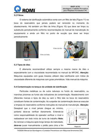 DSPV-ETE
Abordagens e Cuidados Preventivos
para Máquinas Ferramenta CNC
T42828A Manual de Abordagens e Cuidados Preventivos com Máquinas-ferramenta CNC
9
Figura 12
5.2 Filtros
O sistema de lubrificação automática conta com um filtro de tela (Figura 11) na
boca do reservatório que jamais poderá ser removido no momento do
abastecimento. Há também um filtro de linha (Figura 10) que deve ser limpo ou
substituído periodicamente conforme recomendações do manual de manutenção do
equipamento a ainda um filtro no ponto de sucção que deve ser limpo
periodicamente
5.3 Tipos de óleo
É altamente recomendável utilizar sempre a mesma marca de óleo e
especialmente com a viscosidade recomendada no manual da MFCNC. Atenção:
Máquinas equipadas com guias lineares utilizam óleo lubrificante com índice de
viscosidade diferente de máquinas com guias prismáticas. Vide manual da máquina.
5.4 Contaminação no tanque da unidade de lubrificação
Partículas metálicas ou de outra natureza no fundo do reservatório, ou
manchas próximas ao fundo são indicadores de contaminação. Abastecimento com
diferentes marcas e tipos de óleo ou sem o filtro tela na boca do reservatório
constituem fontes de contaminação. Ao suspeitar de contaminação deve-se executar
a limpeza do reservatório conforme instruções do manual de manutenção. Atenção:
Desejável que o nível jamais chegue ao mínimo,
portanto deve-se verificar diariamente. Entende-se
como responsabilidade do operador verificar o nível e
reabastecer em todo início de turno de trabalho Nota:
Ao reiniciar a máquina após longo tempo de inatividade,
deve-se puxar manualmente o pistão para cima a fim
Figura 11Figura 10
Filtro de tela
Filtro de linha
 
