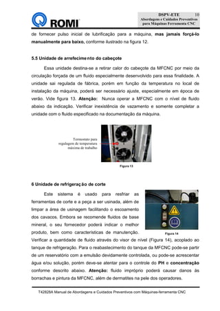 DSPV-ETE
Abordagens e Cuidados Preventivos
para Máquinas Ferramenta CNC
T42828A Manual de Abordagens e Cuidados Preventivos com Máquinas-ferramenta CNC
10
Figura 14
de fornecer pulso inicial de lubrificação para a máquina, mas jamais forçá-lo
manualmente para baixo, conforme ilustrado na figura 12.
5.5 Unidade de arrefecimento do cabeçote
Essa unidade destina-se a retirar calor do cabeçote da MFCNC por meio da
circulação forçada de um fluido especialmente desenvolvido para essa finalidade. A
unidade sai regulada de fábrica, porém em função da temperatura no local de
instalação da máquina, poderá ser necessário ajuste, especialmente em época de
verão. Vide figura 13. Atenção: Nunca operar a MFCNC com o nível de fluido
abaixo da indicação. Verificar inexistência de vazamento e somente completar a
unidade com o fluido especificado na documentação da máquina.
6 Unidade de refrigeração de corte
Este sistema é usado para resfriar as
ferramentas de corte e a peça a ser usinada, além de
limpar a área de usinagem facilitando o escoamento
dos cavacos. Embora se recomende fluidos de base
mineral, o seu fornecedor poderá indicar o melhor
produto, bem como características de manutenção.
Verificar a quantidade de fluido através do visor de nível (Figura 14), acoplado ao
tanque de refrigeração. Para o reabastecimento do tanque da MFCNC pode-se partir
de um reservatório com a emulsão devidamente controlada, ou pode-se acrescentar
água e/ou solução, porém deve-se atentar para o controle do PH e concentração
conforme descrito abaixo. Atenção: fluido impróprio poderá causar danos às
borrachas e pintura da MFCNC, além de dermatites na pele dos operadores.
Figura 13
Termostato para
regulagem de temperatura
máxima de trabalho
 