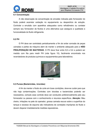 DSPV-ETE
Abordagens e Cuidados Preventivos
para Máquinas Ferramenta CNC
T42828A Manual de Abordagens e Cuidados Preventivos com Máquinas-ferramenta CNC
11
6.1 Concentração
A não observação da concentração da emulsão indicada pelo fornecedor do
fluido poderá acarretar oxidação no equipamento ou desperdício de solução.
Controlar a emulsão com aparelhos adequados como refratômetro ou contatar
sempre seu fornecedor de fluídos é uma alternativa que assegura a qualidade e
funcionalidade do fluido refrigerante.
6.2 PH
O PH deve ser controlado periodicamente a fim de evitar corrosão de peças
usinadas e partes da máquina alem de manter o ambiente adequado para a NÃO
PROLIFERAÇÃO DE BACTERIAS. O PH deve ficar entre 9,0 e 9,4 e poderá ser
medido com fita para medir PH (vide figura 15), facilmente encontrada nos
revendedores de produtos químicos e equipamentos para laboratórios.
6.3 Pureza (Bactericidas, biocidas)
A fim de manter o fluido de corte em boas condições, deve-se cuidar para que
não haja contaminações. Controles com biocidas e bactericidas poderão ser
necessários, contudo esse controle deve ser conduzido preferencialmente pelo seu
fornecedor ou pessoa com o conhecimento e recursos específicos. Atenção: Mau
cheiro, irritações na pele do operador, grossa camada escura sobre a superfície do
tanque e excesso de espuma são indicadores de condições impróprias do fluido e
devem disparar imediatamente medidas reparadoras.
Figura 15
 