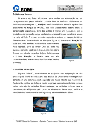 DSPV-ETE
Abordagens e Cuidados Preventivos
para Máquinas Ferramenta CNC
T42828A Manual de Abordagens e Cuidados Preventivos com Máquinas-ferramenta CNC
12
6.4 Volume e limpeza
O volume do fluído refrigerante sofre perdas por evaporação ou por
carregamento nas peças usinadas, portanto deve ser verificado diariamente por
meio do visor (Vide figura 14). Atenção: Não é recomendado adicionar água ou óleo
diretamente no tanque da MFCNC, pois esse procedimento poderá alterar a
concentração especificada. Uma boa prática é manter um reservatório com a
emulsão na concentração correta e dela retirar o necessário para completar o tanque
de cada MFCNC. É comum acumular partículas metálicas no tanque de fluidos.
Recomenda-se, portanto limpar as telas (vide figura 16) diariamente. Atenção: há
duas telas, uma de malha mais aberta e outra de malha
mais fechada. Deve-se limpar uma de cada vez
cuidando para não trocá-las de lugar. A tela mais aberta
é a que vem primeiro no sentido do fluxo do tanque para
a bomba. Atenção: a limpeza deve ser feita
primeiramente na tela de malha mais fina (mais próxima
à bomba).
6.5 Unidade de filtragem
Algumas MFCNC, especialmente as equipadas com refrigeração de alta
pressão pelo centro de eixo-árvore, são dotadas de um sistema de filtragem que
consiste em uma esteira na qual é apoiada uma manta filtrante auto-renovável. É
fundamental verificar se de fato a manta se renova automaticamente toda vez que
estiver saturada de partículas. Caso transborde, as partículas poderão travar o
mecanismo de refrigeração pelo centro de eixo-árvore. Nesse caso, verificar o
funcionamento da micro chave (vide figura 17), de acionamento da esteira.
Figura 16
Figura 17
 
