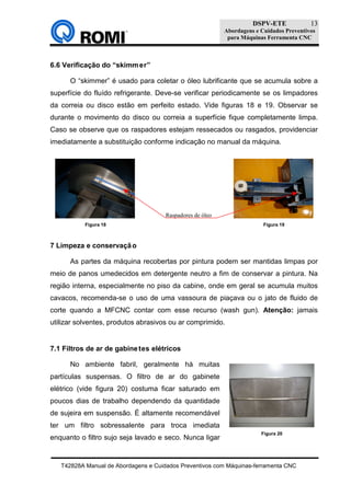 DSPV-ETE
Abordagens e Cuidados Preventivos
para Máquinas Ferramenta CNC
T42828A Manual de Abordagens e Cuidados Preventivos com Máquinas-ferramenta CNC
13
6.6 Verificação do “skimmer”
O “skimmer” é usado para coletar o óleo lubrificante que se acumula sobre a
superfície do fluído refrigerante. Deve-se verificar periodicamente se os limpadores
da correia ou disco estão em perfeito estado. Vide figuras 18 e 19. Observar se
durante o movimento do disco ou correia a superfície fique completamente limpa.
Caso se observe que os raspadores estejam ressecados ou rasgados, providenciar
imediatamente a substituição conforme indicação no manual da máquina.
7 Limpeza e conservação
As partes da máquina recobertas por pintura podem ser mantidas limpas por
meio de panos umedecidos em detergente neutro a fim de conservar a pintura. Na
região interna, especialmente no piso da cabine, onde em geral se acumula muitos
cavacos, recomenda-se o uso de uma vassoura de piaçava ou o jato de fluido de
corte quando a MFCNC contar com esse recurso (wash gun). Atenção: jamais
utilizar solventes, produtos abrasivos ou ar comprimido.
7.1 Filtros de ar de gabinetes elétricos
No ambiente fabril, geralmente há muitas
partículas suspensas. O filtro de ar do gabinete
elétrico (vide figura 20) costuma ficar saturado em
poucos dias de trabalho dependendo da quantidade
de sujeira em suspensão. É altamente recomendável
ter um filtro sobressalente para troca imediata
enquanto o filtro sujo seja lavado e seco. Nunca ligar
Figura 20
Figura 18 Figura 19
Raspadores de óleo
 