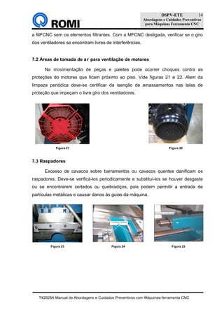 DSPV-ETE
Abordagens e Cuidados Preventivos
para Máquinas Ferramenta CNC
T42828A Manual de Abordagens e Cuidados Preventivos com Máquinas-ferramenta CNC
14
a MFCNC sem os elementos filtrantes. Com a MFCNC desligada, verificar se o giro
dos ventiladores se encontram livres de interferências.
7.2 Áreas de tomada de ar para ventilação de motores
Na movimentação de peças e paletes pode ocorrer choques contra as
proteções do motores que ficam próximo ao piso. Vide figuras 21 e 22. Alem da
limpeza periódica deve-se certificar da isenção de amassamentos nas telas de
proteção que impeçam o livre giro dos ventiladores.
7.3 Raspadores
Excesso de cavacos sobre barramentos ou cavacos quentes danificam os
raspadores. Deve-se verificá-los periodicamente e substituí-los se houver desgaste
ou se encontrarem cortados ou quebradiços, pois podem permitir a entrada de
partículas metálicas e causar danos às guias da máquina.
Figura 21 Figura 22
Figura 23 Figura 24 Figura 25
 