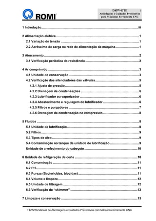 DSPV-ETE
Abordagens e Cuidados Preventivos
para Máquinas Ferramenta CNC
T42828A Manual de Abordagens e Cuidados Preventivos com Máquinas-ferramenta CNC
i
1 Introdução..............................................................................................................iii
2 Alimentação elétrica ..............................................................................................1
2.1 Variação de tensão .........................................................................................1
2.2 Acréscimo de carga na rede de alimentação da máquina...........................1
3 Aterramento............................................................................................................2
3.1 Verificação periódica da resistência .............................................................2
4 Ar comprimido........................................................................................................3
4.1 Unidade de conservação................................................................................3
4.2 Verificação dos silenciadores das válvulas..................................................5
4.2.1 Ajuste de pressão....................................................................................5
4.2.2 Drenagem de condensações ..................................................................6
4.2.3 Lubrificador ou vaporizador ...................................................................6
4.2.4 Abastecimento e regulagem do lubrificador .........................................6
4.2.5 Filtros e purgadores ................................................................................7
4.2.6 Drenagem da condensação no compressor..........................................8
5 Fluidos ....................................................................................................................8
5.1 Unidade de lubrificação..................................................................................8
5.2 Filtros ...............................................................................................................9
5.3 Tipos de óleo...................................................................................................9
5.4 Contaminação no tanque da unidade de lubrificação .................................9
Unidade de arrefecimento do cabeçote ............................................................10
6 Unidade de refrigeração de corte .......................................................................10
6.1 Concentração ................................................................................................11
6.2 PH...................................................................................................................11
6.3 Pureza (Bactericidas, biocidas) ...................................................................11
6.4 Volume e limpeza..........................................................................................12
6.5 Unidade de filtragem.....................................................................................12
6.6 Verificação do “skimmer” ............................................................................13
7 Limpeza e conservação .......................................................................................13
 