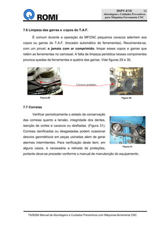 DSPV-ETE
Abordagens e Cuidados Preventivos
para Máquinas Ferramenta CNC
T42828A Manual de Abordagens e Cuidados Preventivos com Máquinas-ferramenta CNC
16
7.6 Limpeza das garras e copos do T.A.F.
É comum durante a operação da MFCNC pequenos cavacos aderirem aos
copos ou garras do T.A.F. (trocador automático de ferramentas). Recomenda-se,
com um pincel, e jamais com ar comprimido, limpar esses copos e garras que
retém as ferramentas no carrossel. A falta de limpeza periódica nesses componentes
provoca quedas de ferramentas e quebra das garras. Vide figuras 29 e 30.
7.7 Correias
Verificar periodicamente o estado de conservação
das correias quanto a tensão, integridade dos dentes,
isenção de cortes e cavacos ou desfiadas. (Figura 31).
Correias danificadas ou desgastadas podem ocasionar
desvios geométricos em peças usinadas alem de gerar
alarmes intermitentes. Para verificação deste item, em
alguns casos, é necessária a retirada de proteções,
portanto deve-se proceder conforme o manual de manutenção do equipamento.
Figura 31
Figura 30Figura 29
Cavacos grudados
 