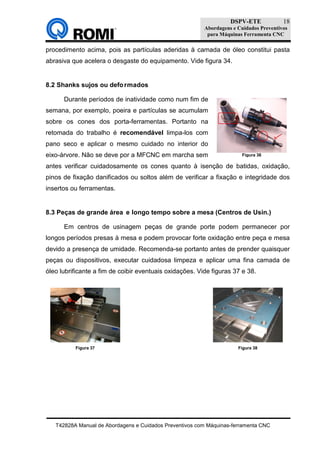 DSPV-ETE
Abordagens e Cuidados Preventivos
para Máquinas Ferramenta CNC
T42828A Manual de Abordagens e Cuidados Preventivos com Máquinas-ferramenta CNC
18
procedimento acima, pois as partículas aderidas à camada de óleo constitui pasta
abrasiva que acelera o desgaste do equipamento. Vide figura 34.
8.2 Shanks sujos ou deformados
Durante períodos de inatividade como num fim de
semana, por exemplo, poeira e partículas se acumulam
sobre os cones dos porta-ferramentas. Portanto na
retomada do trabalho é recomendável limpa-los com
pano seco e aplicar o mesmo cuidado no interior do
eixo-árvore. Não se deve por a MFCNC em marcha sem
antes verificar cuidadosamente os cones quanto à isenção de batidas, oxidação,
pinos de fixação danificados ou soltos além de verificar a fixação e integridade dos
insertos ou ferramentas.
8.3 Peças de grande área e longo tempo sobre a mesa (Centros de Usin.)
Em centros de usinagem peças de grande porte podem permanecer por
longos períodos presas à mesa e podem provocar forte oxidação entre peça e mesa
devido a presença de umidade. Recomenda-se portanto antes de prender quaisquer
peças ou dispositivos, executar cuidadosa limpeza e aplicar uma fina camada de
óleo lubrificante a fim de coibir eventuais oxidações. Vide figuras 37 e 38.
Figura 36
Figura 37 Figura 38
 