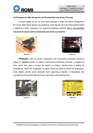 DSPV-ETE
Abordagens e Cuidados Preventivos
para Máquinas Ferramenta CNC
T42828A Manual de Abordagens e Cuidados Preventivos com Máquinas-ferramenta CNC
19
8.4 Excesso ou falta de aperto em ferramentas nas torres (Tornos)
É praxe utilizar-se de um cano para extender o braço da chave hexagonal a
fim de se obter maior aperto nos parafusos. Vide figuras 39 e 40. Essa prática tende
a deformar a torre, suportes e os próprios parafusos portanto não é recomendada
sob pena de causar danos irreparaveis nas torres ou suportes.
ATENÇÃO: para os tornos equipados com ferramenta acionada conforme
figura 41, jamais prender ou soltar a ferramenta utilizando somente a posição da
torre como freio para o torque de aperto ou soltura. Atentar para a tabela de
advertência, figura 42, localizada na parte frontal ao lado do painel de operações.
Essa tabela orienta como proceder com segurança visando a integridade dos
mecanismos de transmissão de força e giro para a ferramenta ativa.
Figura 40Figura 39
Figura 41 Figura 42
 