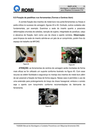 DSPV-ETE
Abordagens e Cuidados Preventivos
para Máquinas Ferramenta CNC
T42828A Manual de Abordagens e Cuidados Preventivos com Máquinas-ferramenta CNC
20
8.5 Fixação de pastilhas nas ferramentas (Tornos e Centros Usin)
A correta fixação dos insertos de metal duro nos porta-ferramentas ou fresas é
parte crítica no sucesso da usinagem, figuras 43 e 44. Contudo, outros cuidados são
fundamentais, por exemplo: Examinar a sede do inserto quanto a possíveis
deformações oriundas de colisões, isenção de sujeira, integridade do parafuso, calço
e alavanca de fixação, bem como uso da chave e aperto corretos. Observação:
para limpeza da sede do inserto admite-se um jato de ar comprimido, porém fora do
espaço de trabalho da MFCNC.
ATENÇÃO: as ferramentas de centros de usinagem serão montadas de forma
mais eficaz se for utilizado um suporte conforme ilustrado na figura 45. Com esse
recurso se obtém facilidade e segurança no manejo dos insertos de metal duro além
de ser possível a fixação da fresa de forma segura. Nesse caso é permitido o uso de
uma extensão para prolongamento do braço da chave hexagonal, embora o correto
seja o aperto com torquímetro conforme recomendações do fabricante da
ferramenta.
Figura 43
Figura 44
Figura 45
 