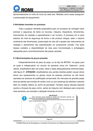 DSPV-ETE
Abordagens e Cuidados Preventivos
para Máquinas Ferramenta CNC
T42828A Manual de Abordagens e Cuidados Preventivos com Máquinas-ferramenta CNC
22
aproximadamente no meio do curso de cada eixo. Medidas como essas asseguram
a preservação do equipamento.
9 Atividades inerentes ao processo
Toda e qualquer atividade preparatória para um processo de usinagem deve
priorizar a segurança de todos os recursos, máquina, dispositivos, ferramentas,
instrumentos de medição e especialmente o ser humano. O processo em sí deve
oferecer tal nível de segurança de forma a não produzir refugos, obter o máximo
rendimento das ferramentas, preservação da vida útil e ajustes dos instrumentos de
medição e atendimento das especificações do componente usinado. Faz parte
desses cuidados a disponibilidade de área para movimentação e embalagens
adequadas para o acondicionamento das peças usinadas.
9.1 Movimentações de peças pesadas
Independentemente do peso da peça, ou do tipo de MFCNC, há peças para
as quais é indispensável um recurso de içamento como um “balancim”, ponte
rolante, empilhadeira além de cintas, olhais e alças adequadamente dimensionadas,
vide figura 47. ATENÇÃO: empilhadeiras e/ou pontes rolantes podem causar sérios
danos aos equipamentos ou graves riscos às pessoas próximas se não forem
operadas por pessoas de qualificação comprovada. No manuseio de grandes peças
deve-se atentar para bordas de cantos vivos ou com presença de rebarbas cortantes
além do cuidado relativo ao centro de gravidade. Também requer atenção especial
quanto a choques da peça contra partes da máquina com destaque para conjuntos
mais sensíveis, por exemplo o cabeçote móvel de um torno.
Figura 47
 