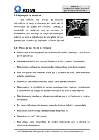 DSPV-ETE
Abordagens e Cuidados Preventivos
para Máquinas Ferramenta CNC
T42828A Manual de Abordagens e Cuidados Preventivos com Máquinas-ferramenta CNC
23
9.2 Regulagem de sensores
Para MFCNC não provida de sistemas
automáticos de carga e descarga, em geral não há
necessidade de ajustes em sensores. Contudo, a
preparação de castanhas para um processo de
torneamento, ou a mudança de fixação de interno para
externo ou ainda a substituição de uma placa por um
porta-pinças poderá exigir regulagem conforme figura 48.
9.2.1 Placas (O que não se deve fazer)
• Não se deve soltar ou prender as castanhas utilizando a orientação o eixo árvore
(M19) como freio;
• Não deixar de lubrificar a placa na freqüência e com o produto recomendado;
• Não deixar peça fixada na placa quando a máquina ficar muito tempo inativa;
• Não fixar peças com diâmetro maior que o diâmetro da placa, salvo mediante
estudos específicos;
• Não utilizar castanhas demasiado longas, salvo estudo específico;
• Não exagerar na conicidade ao tornear castanhas moles. Levar em consideração
o comprimento de fixação e o estado de desgaste da placa e peso da peça;
• Não desmontar válvulas em placas pneumáticas sem o conhecimento e reparos
adequados;
• Em placas hidráulicas não exceder a pressão limite de trabalho recomendada;
• Não alterar as dimensões e características das porcas T;
• Não utilizar porcas T deformadas;
• Não utilizar placa pneumática de cilindro incorporado com a câmara de
alimentação desregulada.
Figura 48
 